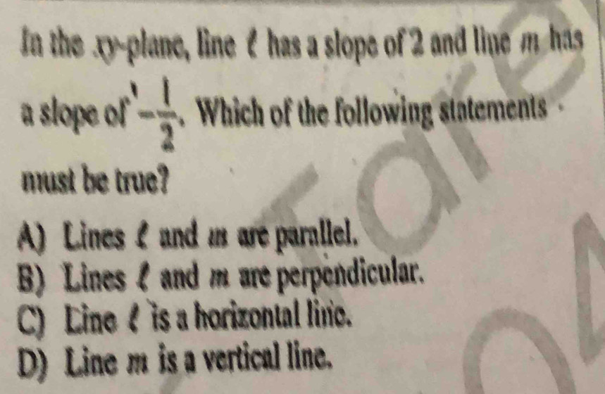 In the xy -plane, line I has a slope of 2 and line m has
a slope of - 1/2 . Which of the following statements 
must be true?
A) Lines I and m are parallel.
B) Lines l and m are perpendicular.
C) Line is a horizontal line.
D) Line m is a vertical line.