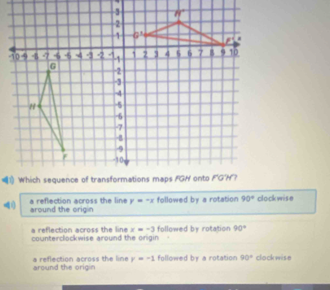 a reflection across the line y=-x followed by a rotation 90° clockwise
around the origin
a reflection across the line x=-3 followed by rotation 90°
counterclockwise around the origin
a reflection across the line y=-1 followed by a rotation 90° clockwise
around the origin