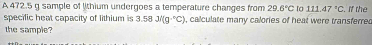 A 472.5 g sample of lithium undergoes a temperature changes from 29.6°C to 111.47°C. If the 
specific heat capacity of lithium is 3.58J/(g·°C) , calculate many calories of heat were transferred 
the sample?