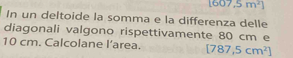 [607,5m^2]
In un deltoide la somma e la differenza delle 
diagonali valgono rispettivamente 80 cm e
10 cm. Calcolane l’area.
[787,5cm^2]