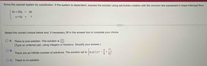 Sove the special system by substitution. If the system is dependent, express the solution using set-builder notation with the common line expressed in slope-intercept form
beginarrayl 5x+25y=35 x+5y=7endarray.
Select the correct choice below and, if necessary, fill in the answer box to complete your choice.
A. There is one solution. The solution is □ . 
(Type an ordered pair, using integers or fractions. Simplify your answer.)
B.
There are an infinite number of solutions. The solution set is  (x,y)|y=- x/5 + 7/5 .
C. There is no solution.