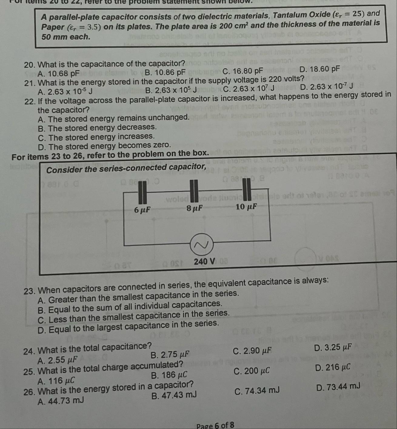 tems 20 to 22, refer to the problem statement shown below.
A parallel-plate capacitor consists of two dielectric materials, Tantalum Oxide (varepsilon _r=25) and
Paper (varepsilon _r=3.5) on its plates. The plate area is 200cm^2 and the thickness of the material is
50 mm each.
20. What is the capacitance of the capacitor?
A. 10.68 pF B. 10.86 pF C. 16.80 pF D. 18.60 pF
21. What is the energy stored in the capacitor if the supply voltage is 220 volts?
A. 2.63* 10^(-5)J B. 2.63* 10^5J C. 2.63* 10^7J D. 2.63* 10^(-7)J
22. If the voltage across the parallel-plate capacitor is increased, what happens to the energy stored in
the capacitor?
A. The stored energy remains unchanged.
B. The stored energy decreases.
C. The stored energy increases.
D. The stored energy becomes zero.
For items 23 to 26, refer to the problem on the box.
23. When capacitors are connected in series, the equivalent capacitance is always:
A. Greater than the smallest capacitance in the series.
B. Equal to the sum of all individual capacitances.
C. Less than the smallest capacitance in the series.
D. Equal to the largest capacitance in the series.
24. What is the total capacitance? D. 3.25 μF
A. 2.55 μF B. 2.75 μF
C. 2.90 μF
25. What is the total charge accumulated?
C. 200 μC D. 216 μC
A. 116 μC B. 186 μC
26. What is the energy stored in a capacitor?
A. 44.73 mJ B. 47.43 mJ C. 74.34 mJ D. 73.44 mJ
Page 6 of 8