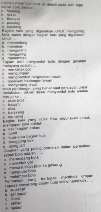 Latihan melempar bola ke dalam pada olah raga
sepak bola disebut .....
a. heading
b. roll in
c. throw in
d. passing
e. blocking
Bagian kaki yang digunakan untuk menggiring
bola, sama dengan bagian kaki yang digunakan
untuk _
a. menendang
b. menahan
c. mengontrol
d. menggiring
e. menembak
Tujuan dari menyundul bola dengan gerakan
melayang adalah .....
a. mencetak gol
b. mengumpan
c. menghambat pergerakan lawan
d. melewati hadangan lawan
e. menyerang lawan
Arah pandangan yang benar saat persiapan untuk
melakukan teknik dasar menyundul bola adalah 
tertuju ke .. . . .
a. arah bola
b. bawah
c. atas
d. belakang
e. samping
Bagian kaki yang tidak bisa digunakan untuk
mengoper bola adalah .....
a. kaki bagian dalam
b. tumit
d. punggung kaki c. kura-kura bagian luar
e. ujung jari
Gerakan yang paling cominan dalam permainan
sepak bola adalah ....
a. menendang bola
b. mencetak gol
c. memasukkan bola ke gawang
d. mengoper bola
e. melempar bola
Permainan yang bertugas memberi umpan
kepada penyerang dalam bola voli dinamakan .....
a. smasher
b. set upper
c. libero
d. server
e. spiker