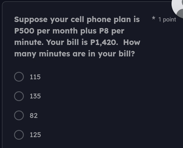 Suppose your cell phone plan is * 1 point
P500 per month plus P8 per
minute. Your bill is P1,420. How
many minutes are in your bill?
115
135
82
125