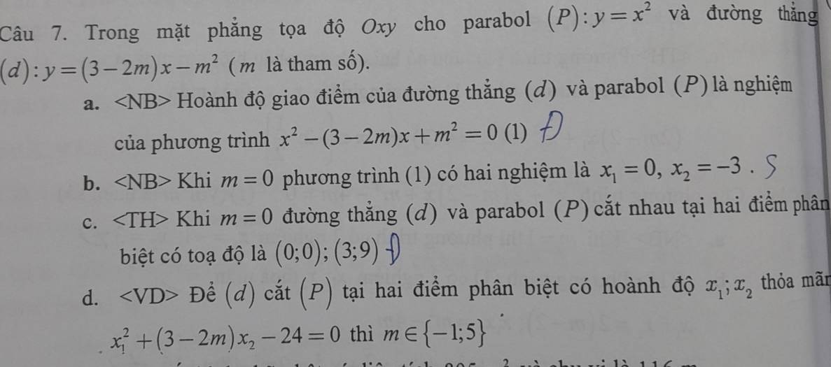 Trong mặt phẳng tọa độ Oxy cho parabol (P):y=x^2 và đường thǎng
(d):y=(3-2m)x-m^2 ( m là tham số).
a. ∠ NB> Hoành độ giao điểm của đường thẳng (d) và parabol (P) là nghiệm
của phương trình x^2-(3-2m)x+m^2=0 (1)
b. ∠ NB>KI i m=0 phương trình (1) có hai nghiệm là x_1=0, x_2=-3
c. ∠ TH>Khim=0 đường thẳng (d) và parabol (P) cắt nhau tại hai điểm phân
biệt có toạ độ là (0;0); (3;9)
d. D ê (d) cắt (P) tại hai điểm phân biệt có hoành độ x_1; x_2 thỏa mãr
x_1^(2+(3-2m)x_2)-24=0 thì m∈  -1;5