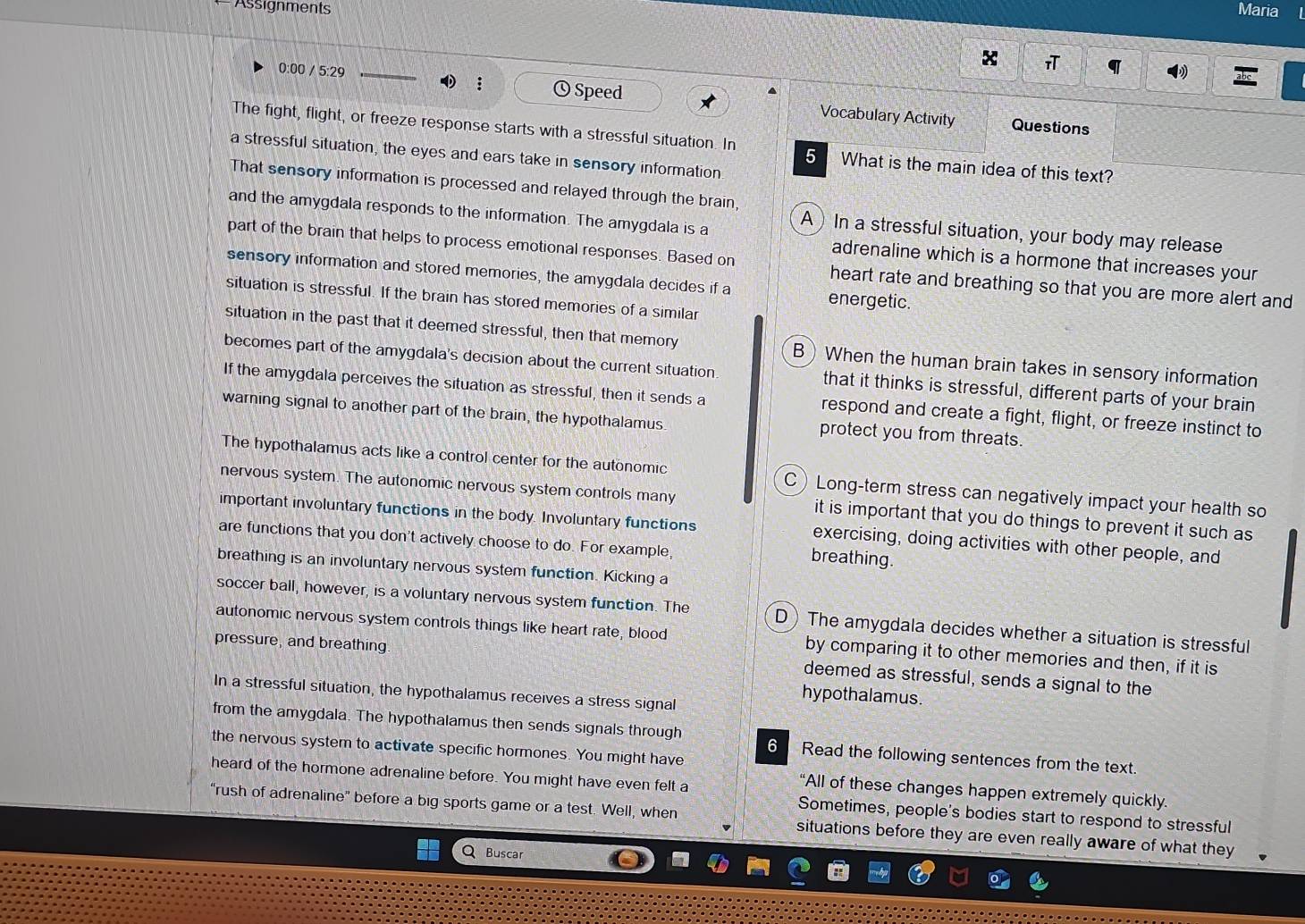Assignments Maria
πT q
:
0:00 / 5:29 Q Speed Vocabulary Activity
Questions
The fight, flight, or freeze response starts with a stressful situation. In 5 What is the main idea of this text?
a stressful situation, the eyes and ears take in sensory information
That sensory information is processed and relayed through the brain,
A) In a stressful situation, your body may release
and the amygdala responds to the information. The amygdala is a adrenaline which is a hormone that increases your
part of the brain that helps to process emotional responses. Based on heart rate and breathing so that you are more alert and
sensory information and stored memories, the amygdala decides if a energetic.
situation is stressful. If the brain has stored memories of a similar
situation in the past that it deemed stressful, then that memory B) When the human brain takes in sensory information
becomes part of the amygdala's decision about the current situation that it thinks is stressful, different parts of your brain
If the amygdala perceives the situation as stressful, then it sends a respond and create a fight, flight, or freeze instinct to
warning signal to another part of the brain, the hypothalamus protect you from threats.
The hypothalamus acts like a control center for the autonomic C Long-term stress can negatively impact your health so
nervous system. The autonomic nervous system controls many it is important that you do things to prevent it such as
important involuntary functions in the body. Involuntary functions exercising, doing activities with other people, and
are functions that you don't actively choose to do. For example, breathing.
breathing is an involuntary nervous system function. Kicking a
soccer ball, however, is a voluntary nervous system function. The D) The amygdala decides whether a situation is stressful
autonomic nervous system controls things like heart rate, blood by comparing it to other memories and then, if it is
pressure, and breathing. deemed as stressful, sends a signal to the
In a stressful situation, the hypothalamus receives a stress signal
hypothalamus.
from the amygdala. The hypothalamus then sends signals through 6 Read the following sentences from the text.
the nervous system to activate specific hormones. You might have
“All of these changes happen extremely quickly
heard of the hormone adrenaline before. You might have even felt a Sometimes, people's bodies start to respond to stressful
“rush of adrenaline” before a big sports game or a test. Well, when situations before they are even really aware of what they
Q Buscar