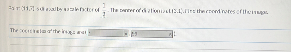 Point (11,7) is dilated by a scale factor of  1/2 . The center of dilation is at (3,1). Find the coordinates of the image. 
The coordinates of the image are ( 99 B L 
A