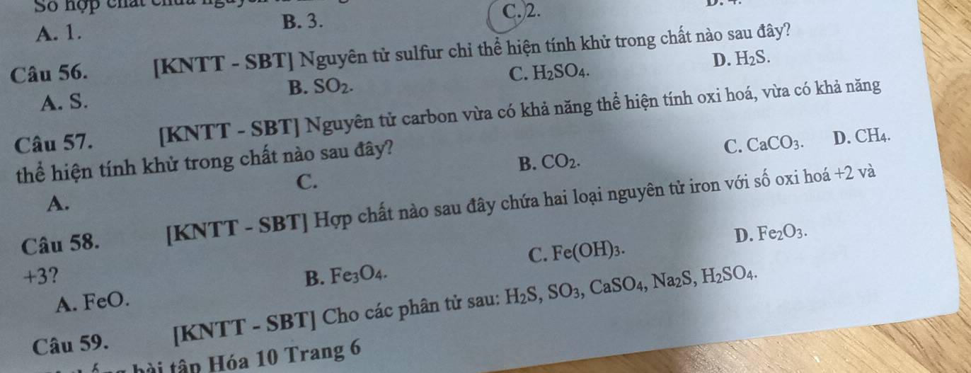 Số hợp chất ch
A. 1. B. 3.
C.)2.
Câu 56. [KNTT - SBT] Nguyên tử sulfur chỉ thể hiện tính khử trong chất nào sau đây?
C. H_2SO_4.
D. H_2S.
B. SO_2.
A. S.
Câu 57. [KNTT - SBT] Nguyên tử carbon vừa có khả năng thể hiện tính oxi hoá, vừa có khả năng
thể hiện tính khử trong chất nào sau đây?
C. CaCO_3. D. CH_4.
B. CO_2. 
C.
+2v a
A.
Câu 58. [KNTT - SBT] Hợp chất nào sau đây chứa hai loại nguyên tử iron với số oxi hoá
D. Fe_2O_3.
C. Fe(OH)_3.
+3? B. Fe_3O_4.
A. FeO.
Câu 59. [KNTT - SBT] Cho các phân tử sau: H_2S, SO_3, CaSO_4, Na_2S, H_2SO_4. 
1 h i tập Hóa 10 Trang 6