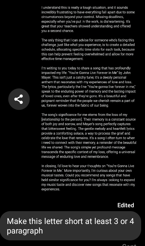 understand this is really a tough situation, and it sounds 
incredibly frustrating to have everything fall apart due to some 
circumstances beyond your control. Missing deadlines, 
especially when you've put in the work, is disheartening. It's 
great that your teachers showed understanding and offered 
you a second chance. 
The only thing that I can advise for someone who's facing this 
challenge, just like what you experience, is to create a detailed 
schedule, allocating specific time slots for each task, because 
this can help prevent feeling overwhelmed and allow for more 
effective time management. 
I'm writing to you today to share a song that has profoundly 
impacted my life: "You're Gonna Live Forever in Me" by John 
Mayer. This isn't just a catchy tune; it's a deeply personal 
anthem that resonates with my experiences of love and loss. 
The lyrics, particularly the line "You're gonna live forever in me," 
speak to the enduring power of memory and the lasting impact 
of loved ones, even after they're gone. It's a beautiful and 
poignant reminder that the people we cherish remain a part of 
us, forever woven into the fabric of our being 
The song's significance for me stems from the loss of my 
[relationship to the person]. Their memory is a constant source 
of both joy and sorrow, and Mayer's song perfectly captures 
that bittersweet feeling. The gentle melody and heartfelt lyrics 
provide a comforting solace, a way to process the grief and 
celebrate the love that remains. It's a song I often turn to when 
I need to connect with their memory, a reminder of the beautiful 
life we shared. The song's simple yet profound message 
transcends the specific context of my loss, offering a universal 
message of enduring love and remembrance. 
In closing, I'd love to hear your thoughts on "You're Gonna Live 
Forever in Me." More importantly, I'm curious about your own 
musical tastes. Could you recommend any songs that have 
held similar significance for you? I'm always looking to expand 
my music taste and discover new songs that resonate with my 
experiences. 
Edited 
Make this letter short at least 3 or 4
paragraph