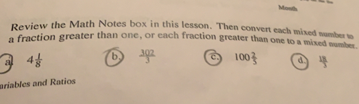 Month
Review the Math Notes box in this lesson. Then convert each mixed mumberm
a fraction greater than one, or each fraction greater than one to a mixed mume
a 4 1/8  b.  302/3  100 2/5  d.  18/3 
ariables and Ratios