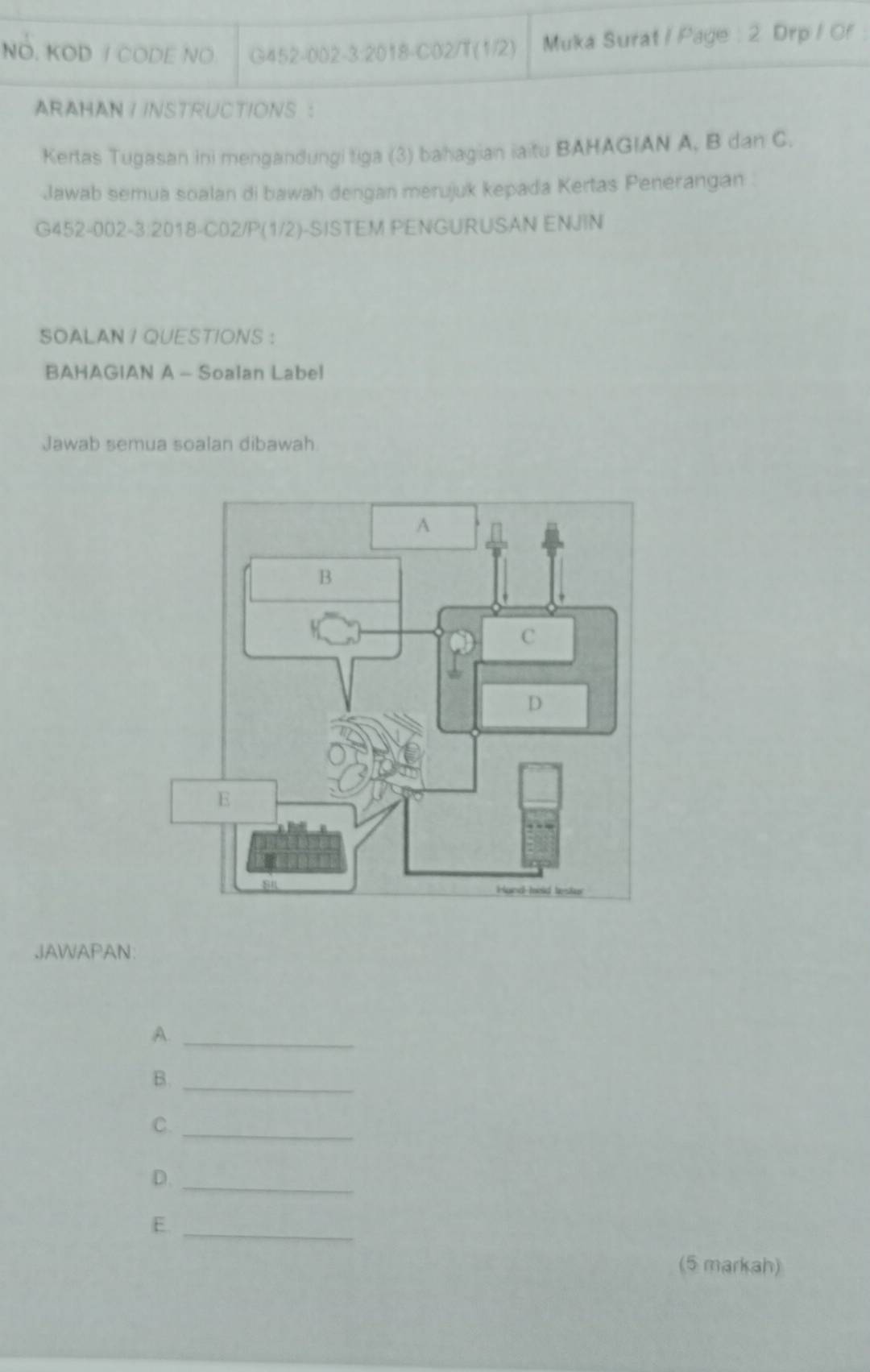 NO. KOD / CODE NO G452-002-3:2018-CO2/T(1/2) Muka Surat / Page : 2. Drp / Of 
ARAHAN I INSTRUCTIONS : 
Kertas Tugasan ini mengandungi tiga (3) bahagian iaitu BAHAGIAN A, B dan C. 
Jawab semua soalan di bawah dengan merujuk kepada Kertas Penerangan 
G452-002-3:2018-C02/P(1/2)-SISTEM PENGURUSAN ENJIN 
SOALAN I QUESTIONS ： 
BAHAGIAN A - Soalan Label 
Jawab semua soalan dibawah 
JAWAPAN: 
A._ 
B._ 
C. 
_ 
D._ 
E. 
_ 
(5 markah)