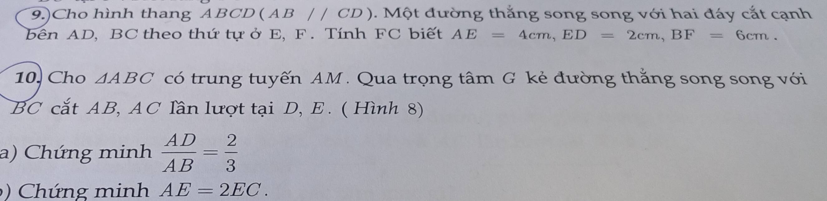 9.)Cho hình thang ABCD (AB//CD) 0. Một đường thắng song song với hai đáy cắt cạnh 
bên AD, BC theo thứ tựở E, F. Tính FC biết AE=4cm, ED=2cm, BF=6cm. 
10. Cho △ ABC có trung tuyến AM. Qua trọng tâm G kẻ đường thắng song song với
BC cắt AB, AC lần lượt tại D, E. ( Hình 8) 
a) Chứng minh  AD/AB = 2/3 
h ứng minh AE=2EC.