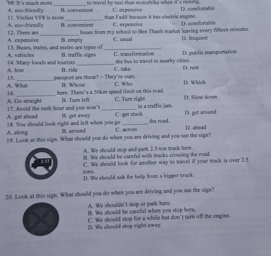 It's much more to travel by taxi than motorbike when it’s raining.
_
A. eco-friendly B. convenient C. expensive D. comfortable
11. Vinfast VF8 is more_ than Fadil because it has electric engine.
A. eco-friendly B. convenient C. expensive D. comfortable
12. There are _buses from my school to Ben Thanh market leaving every fifteen minutes.
A. expensive B. empty C. usual D. frequent
13. Buses, trains, and metro are types of_ .
A. vehicles B. traffic signs C. transformation D. public transportation
14. Many locals and tourists _the bus to travel to nearby cities.
A. hire B. ride C. take D. rent
15. _passport are these? - They're ours.
A. What B. Whose C. Who D. Which
16. _here. There’s a 50km speed limit on this road.
A. Go straight B. Turn left C. Turn right D. Slow down
17. Avoid the rush hour and you won’t _in a traffic jam.
A. get ahead B. get away C. get stuck D. get around
18. You should look right and left when you go _the road.
A. along B. around C. across D. ahead
19. Look at this sign. What should you do when you are driving and you see the sign?
A. We should stop and park 2.5-ton truck here.
2.5T B. We should be careful with trucks crossing the road.
C. We should look for another way to travel if your truck is over 2.5
tons.
D. We should ask for help from a bigger truck.
20. Look at this sign. What should you do when you are driving and you see the sign?
A. We shouldn’t stop or park here.
B. We should be careful when you stop here.
C. We should stop for a while but don’t turn off the engine.
D. We should stop right away.