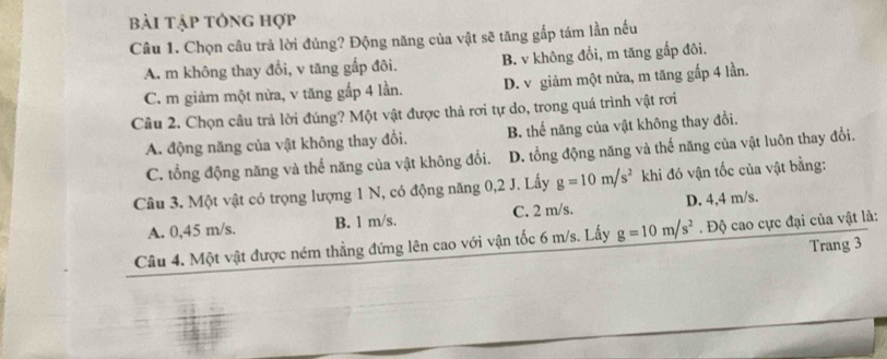 bài tập tông hợp
Câu 1. Chọn câu trả lời đúng? Động năng của vật sẽ tăng gắp tám lần nếu
A. m không thay đổi, v tăng gấp đôi. B. v không đổi, m tăng gấp đôi.
C. m giảm một nửa, v tăng gắp 4 lần. D. v giảm một nửa, m tăng gắp 4 lần.
Câu 2. Chọn câu trả lời đúng? Một vật được thả rơi tự do, trong quá trình vật rơi
A. động năng của vật không thay đổi. B. thế năng của vật không thay đổi.
C. tổng động năng và thể năng của vật không đổi. D. tổng động năng và thế năng của vật luôn thay đổi.
Câu 3. Một vật có trọng lượng 1 N, có động năng 0, 2 J. Lấy g=10m/s^2 khi đó vận tốc của vật bằng:
A. 0,45 m/s. B. l m/s. C. 2 m/s. D. 4,4 m/s.
Câu 4. Một vật được ném thẳng đứng lên cao với vận tốc 6 m/s. Lấy g=10m/s^2. Độ cao cực đại của vật là:
Trang 3