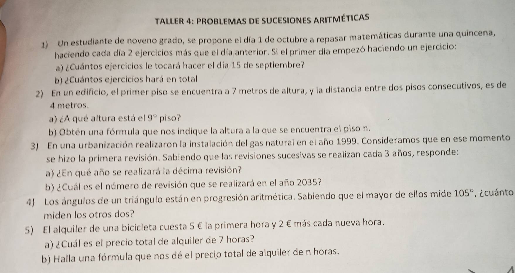 TALLER 4: PROBLEMAS DE SUCESIoNEs ARITMÉTICAs 
1) Un estudiante de noveno grado, se propone el día 1 de octubre a repasar matemáticas durante una quincena, 
haciendo cada día 2 ejercicios más que el día anterior. Si el primer día empezó haciendo un ejercicio: 
a) ¿Cuántos ejercicios le tocará hacer el día 15 de septiembre? 
b) ¿Cuántos ejercicios hará en total 
2) En un edificio, el primer piso se encuentra a 7 metros de altura, y la distancia entre dos pisos consecutivos, es de
4 metros. 
a) ¿A qué altura está el 9° piso? 
b) Obtén una fórmula que nos indique la altura a la que se encuentra el piso n. 
3) En una urbanización realizaron la instalación del gas natural en el año 1999. Consideramos que en ese momento 
se hizo la primera revisión. Sabiendo que las revisiones sucesivas se realizan cada 3 años, responde: 
a) ¿En qué año se realizará la décima revisión? 
b) ¿Cuál es el número de revisión que se realizará en el año 2035? 
4) Los ángulos de un triángulo están en progresión aritmética. Sabiendo que el mayor de ellos mide 105° ' ¿cuánto 
miden los otros dos? 
5) El alquiler de una bicicleta cuesta 5 € la primera hora y 2 € más cada nueva hora. 
a) ¿Cuál es el precio total de alquiler de 7 horas? 
b) Halla una fórmula que nos dé el precio total de alquiler de n horas.