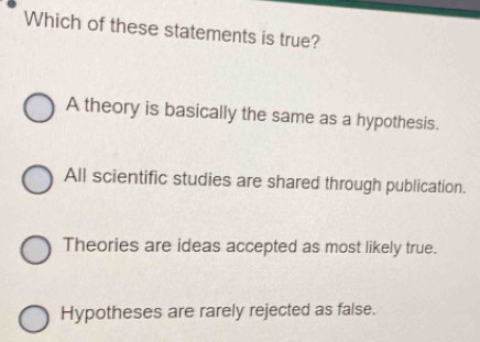 Which of these statements is true?
A theory is basically the same as a hypothesis.
All scientific studies are shared through publication.
Theories are ideas accepted as most likely true.
Hypotheses are rarely rejected as false.