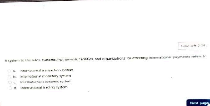 Time left 2 39 .
A system to the rules, customs, instruments, facilities, and organizations for effecting international payments refers th
a. International transaction system
b. International monetary system
c. International economic system
d. International trading system
Next page