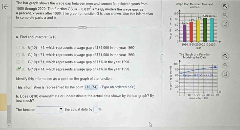 The bar graph shows the wage gap between men and women for selected years from 
1980 through 2020. The function G(x)=-0.01x^2+x+65 models the wage gap, as
a percent, x years after 1980. The graph of function G is also shown. Use this information 
to complete parts a and b. 
a. Find and interpret G(10).
A. G(10)=74 , which represents a wage gap of $74,000 in the year 1990
B. G(10)=71 , which represents a wage gap of $71,000 in the year 1990. The Graph of a Function Modeling the Data
C. G(10)=71 , which represents a wage gap of 71% in the year 1990. 100
D. G(10)=74 , which represents a wage gap of 74% in the year 1990. 80
60 G(x)=-0.01x^2+x+65 B
Identify this information as a point on the graph of the function 5 40
This information is represented by the point (10,74). (Type an ordered pair.) 20
0
15 20 25 30 35 40
b. Does G(10) overestimate or underestimate the actual data shown by the bar graph? By 0 5 10 Years
how much? after 1980
The function □ the actual data by □ %.