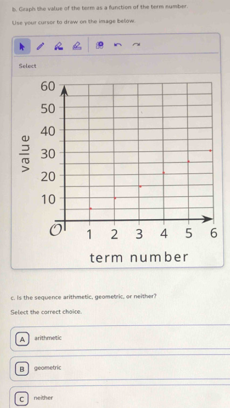 Graph the value of the term as a function of the term number.
Use your cursor to draw on the image below.
Select
c. Is the sequence arithmetic, geometric, or neither?
Select the correct choice.
A arithmetic
B geometric
C neither