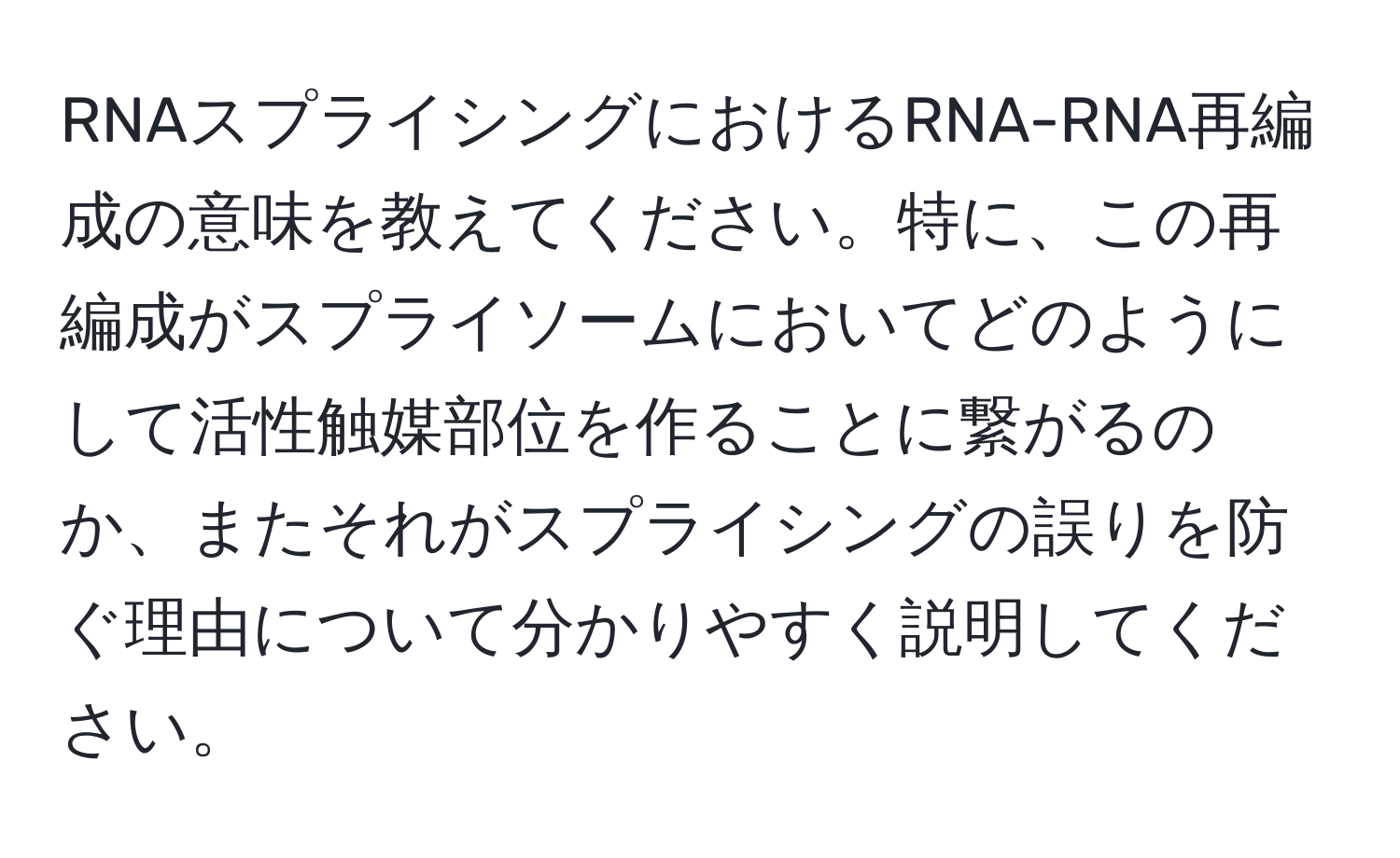 RNAスプライシングにおけるRNA-RNA再編成の意味を教えてください。特に、この再編成がスプライソームにおいてどのようにして活性触媒部位を作ることに繋がるのか、またそれがスプライシングの誤りを防ぐ理由について分かりやすく説明してください。