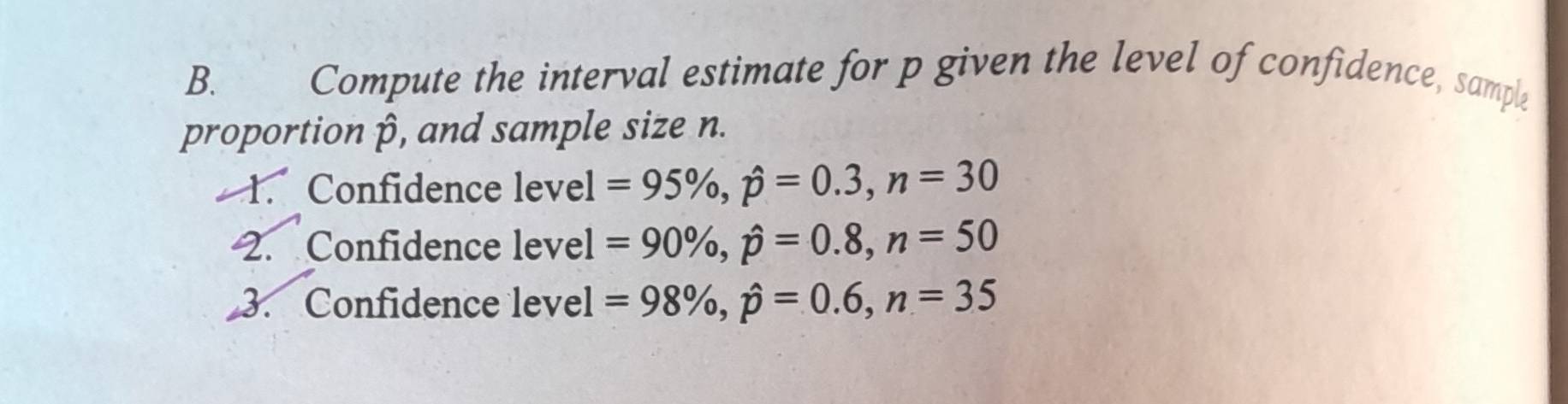 Compute the interval estimate for p given the level of confidence, sample 
proportion p, and sample size n. 
1. Confidence level =95% , hat p=0.3, n=30
2. Confidence level =90% , hat p=0.8, n=50
3. Confidence level =98% , hat p=0.6, n=35