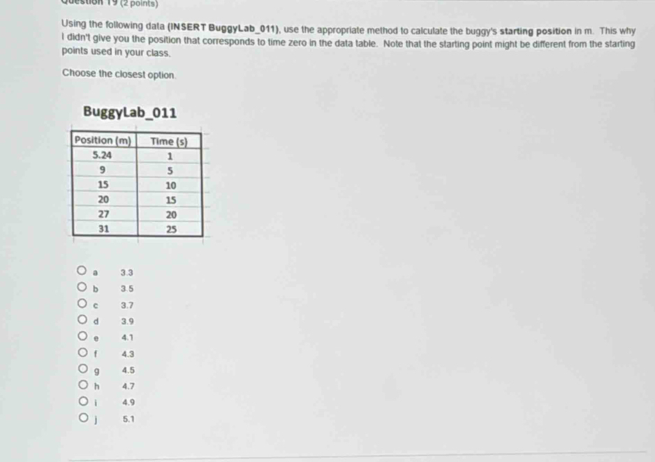 Using the following data (INSERT BuggyLab_011), use the appropriate method to calculate the buggy's starting position in m. This why
I didn't give you the position that corresponds to time zero in the data table. Note that the starting point might be different from the starting
points used in your class.
Choose the closest option
BuggyLab_011
a 3.3
b 3.5
c 3.7
d 3.9
e 4.1
f 4.3
9 4.5
h 4.7
i 4.9
j 5.1