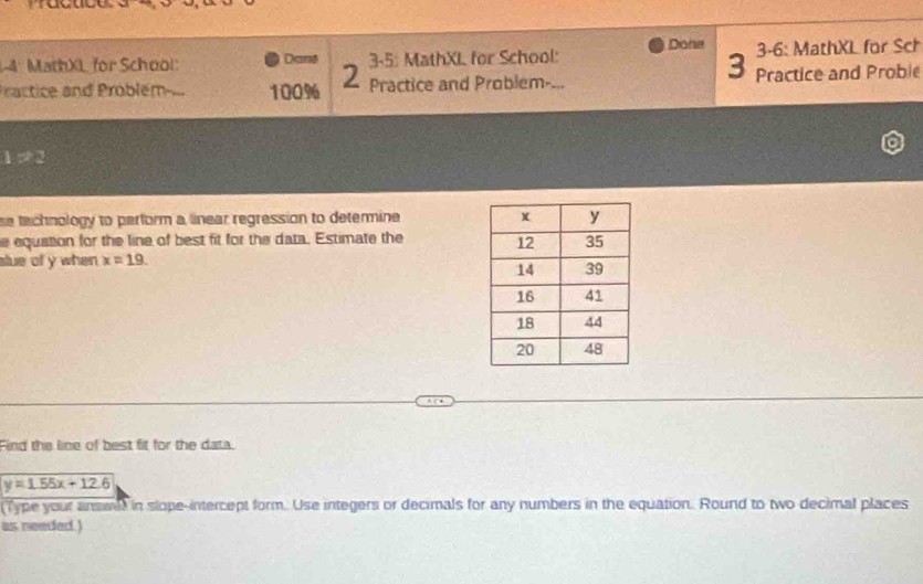 MathX for School: Dané 3-5: MathXL for School: Diate 3-6: MathXL for Sch 
3 
P actice and Problém 100% 2 Practice and Problem- a_ Practice and Proble
1:72
se technology to perform a linear regression to determine 
e equation for the line of best fit for the data. Estimate the 
slue of y when x=19. 
Find the line of best fit for the data.
y=1.55x+12.6
Type your answel in slope-intercept form. Use integers or decimals for any numbers in the equation. Round to two decimal places 
as needed.)