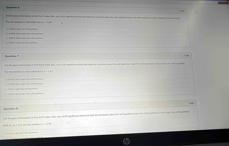 Use the given information to find the P -value. Also, use a 0.05 significance level and state the conclusion about the null hypothesis (reject the null hypothesis or fail to reject the mull hypothesis)
The test statistic in a left-tailed test is t=-1.83
0.0336 : reject the null hypothesis
0 9664: fail to reject the null hypothesi
0.0672; fail to reject the null hypothesi
0.0672; reject the null hypothesis
Question 7 1pts
Use the given information to find the P -value. Also, use a 0.05 significance level and state the conclusion about the null hypothesis (reject the null hypothesis or fail to reject the null hypothesis).
The test statistic in a two-tailed test is z=-1.63.
0.0516; fail to reject the null hypothesis
0.9484; fail to reject the null hypothesis
0.0516; reject the null hypothesis
0.1032; fail to reject the null hypothesis
1 pes
Question 8
Use the given information to find the P -value. Also, use a 0.05 significance llevel and state the conclusion about the null hypothesis (reject the null hypothesis or fail to reject the null hypothesis).
With H 1:p!= 3/5 5, the test statistic is z=0.78.
0.4354; reject the null hypothesis