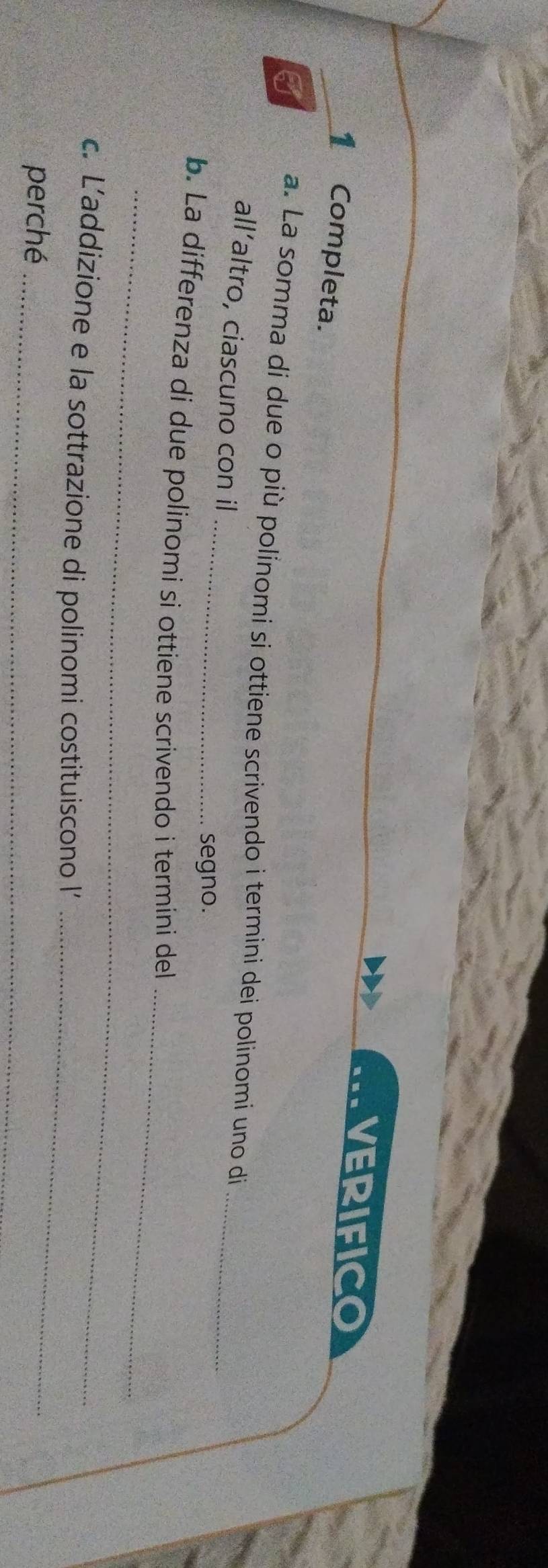 VERIFICO 
_1 Completa. 
_ 
_ 
I a. La somma di due o più polínomi si ottiene scrivendo i termini dei polinomi uno di 
all’altro, ciascuno con il 
segno. 
_ 
_ 
b. La differenza di due polinomi si ottiene scrivendo i termíni del 
_ 
c. L’addizione e la sottrazione di polinomi costituiscono l’ 
perché_