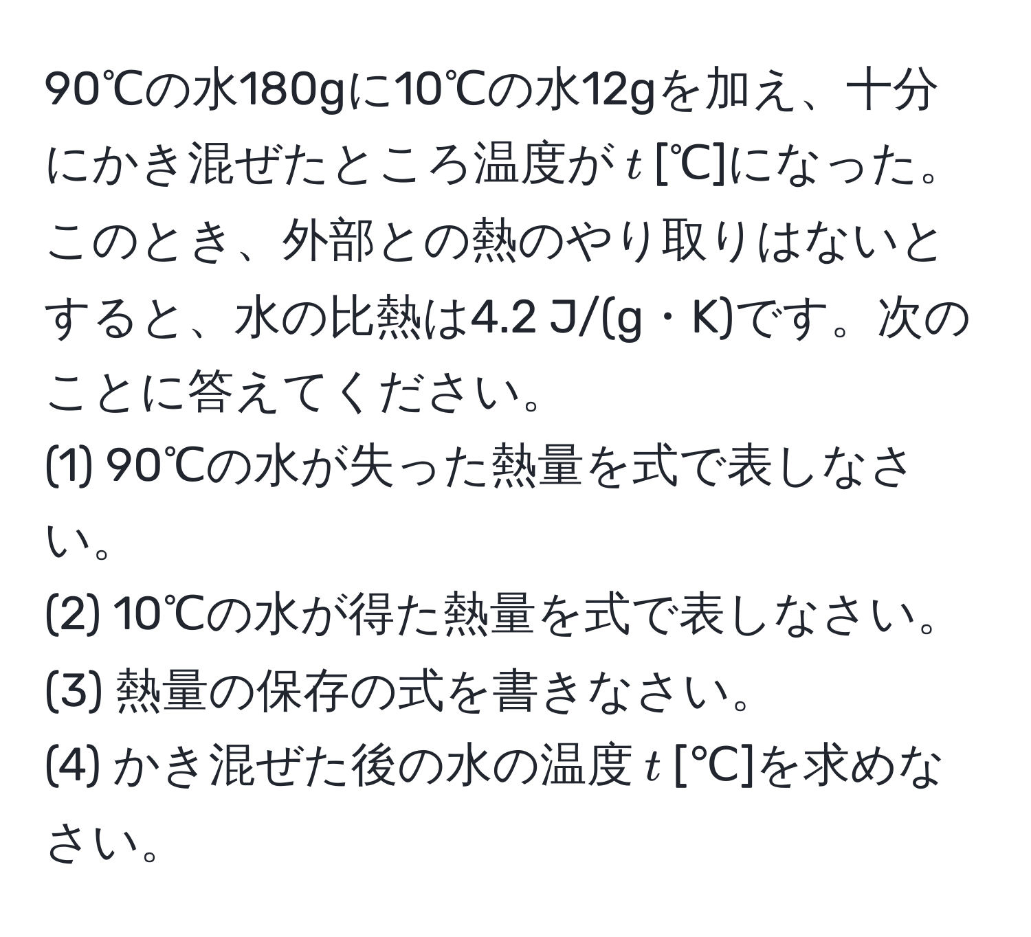 90℃の水180gに10℃の水12gを加え、十分にかき混ぜたところ温度が$t$[℃]になった。このとき、外部との熱のやり取りはないとすると、水の比熱は4.2 J/(g・K)です。次のことに答えてください。  
(1) 90℃の水が失った熱量を式で表しなさい。  
(2) 10℃の水が得た熱量を式で表しなさい。  
(3) 熱量の保存の式を書きなさい。  
(4) かき混ぜた後の水の温度$t$[℃]を求めなさい。