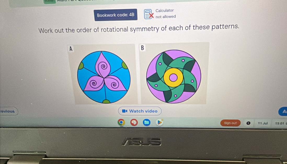 Calculator 
Bookwork code: 4B not allowed 
Work out the order of rotational symmetry of each of these patterns. 
A 
B 
revious Watch video a 
Sign out 11 Jul 15:01 (