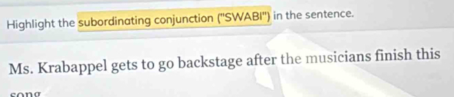 Highlight the subordinating conjunction (''SWABI'') in the sentence. 
Ms. Krabappel gets to go backstage after the musicians finish this