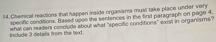 Chemical reactions that happen inside organisms must take place under very 
specific conditions. Based upon the sentences in the first paragraph on page 4, 
what can readers conclude about what “specific conditions” exist in organisms? 
Include 3 details from the text.