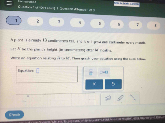 Homework4.1 Skip to Main Content 
Question 1 of 10 (1 point) | Question Attempt: 1 of 3
1 2 3 4 5 6 7 8 
A plant is already 13 centimeters tall, and it will grow one centimeter every month. 
Let H be the plant's height (in centimeters) after M months. 
Write an equation relating H to M. Then graph your equation using the axes below. 
Equation: □ 
 □ /□   □ =□
× 
H 
Check 
m//s qre/10 1inrisik/PS|UgeRTY? U2m0V=G.f5A=