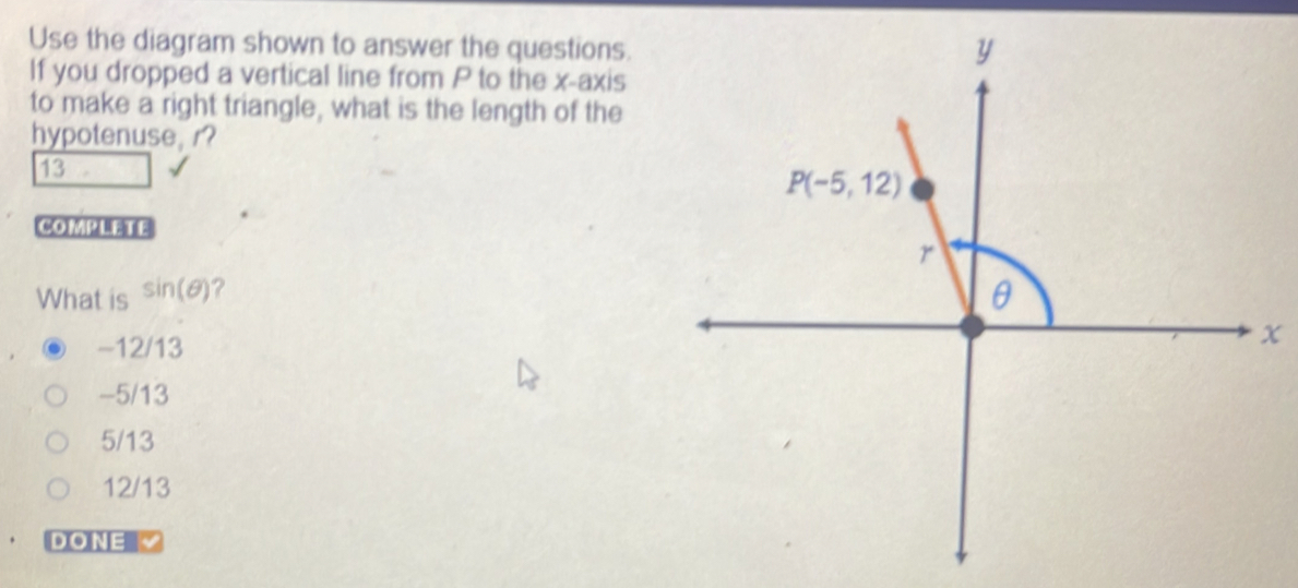 Use the diagram shown to answer the questions.
If you dropped a vertical line from P to the x-axis
to make a right triangle, what is the length of the
hypotenuse, r?
13
COMMTTE
What is sin (θ ) ?
-12/13
x
-5/13
5/13
12/13
DONE √