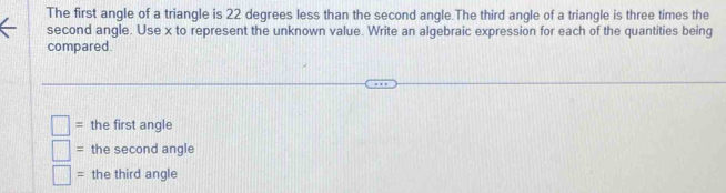 The first angle of a triangle is 22 degrees less than the second angle.The third angle of a triangle is three times the 
second angle. Use x to represent the unknown value. Write an algebraic expression for each of the quantities being 
compared. 
= the first angle 
= the second angle 
= the third angle