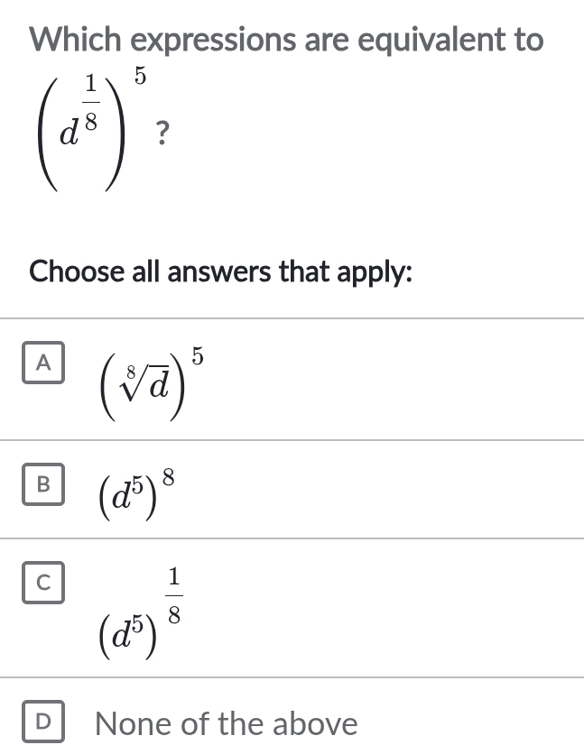 Which expressions are equivalent to
(d^(frac 1)8)^5 ?
Choose all answers that apply:
A (sqrt[8](d))^5
B (d^5)^8
C (d^5)^ 1/8 
D None of the above