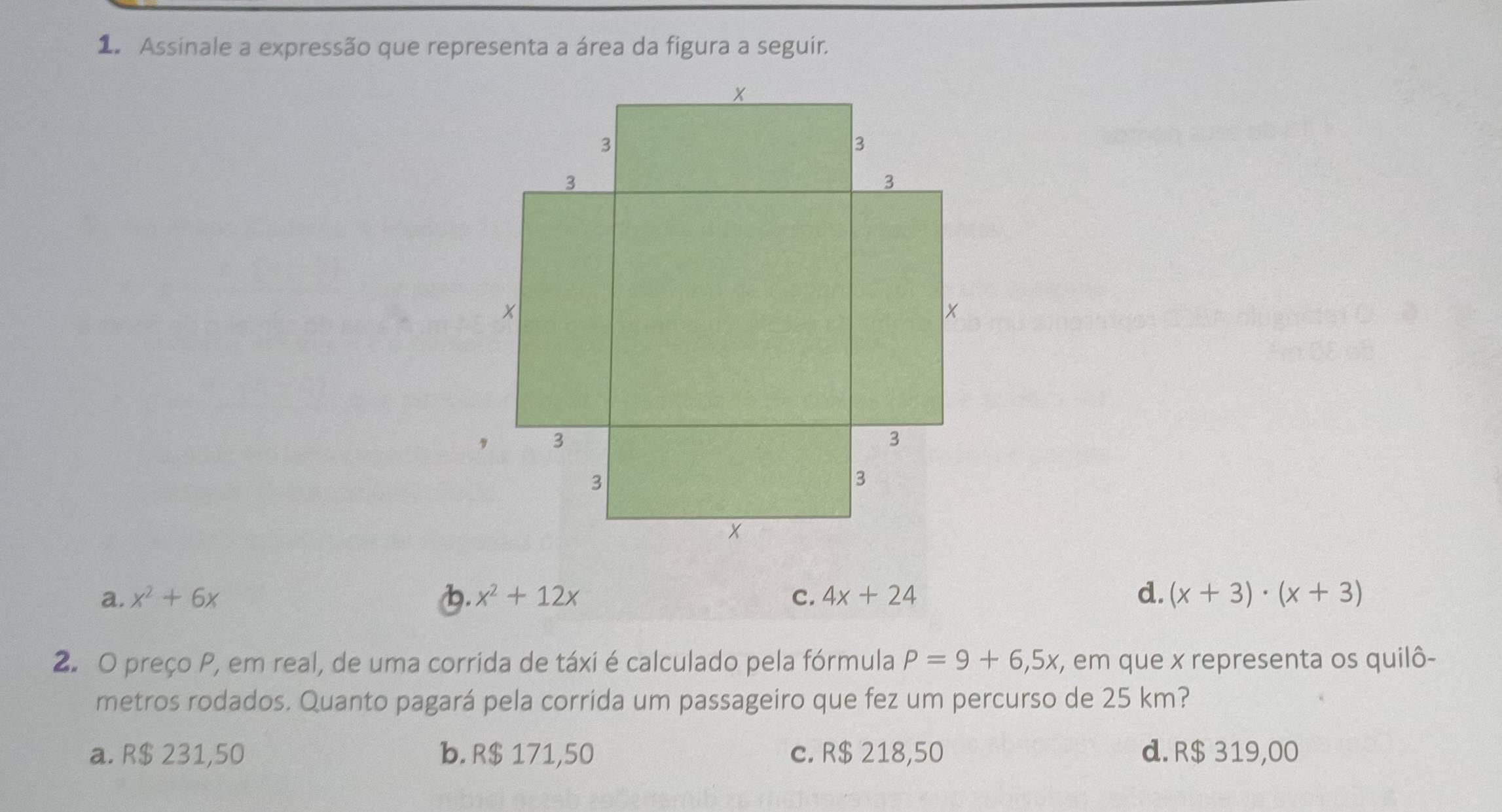 Assinale a expressão que representa a área da figura a seguir.
a. x^2+6x 1. x^2+12x C. 4x+24 d. (x+3)· (x+3)
2. O preço P, em real, de uma corrida de táxi é calculado pela fórmula P=9+6,5x, , em que x representa os quilô-
metros rodados. Quanto pagará pela corrida um passageiro que fez um percurso de 25 km?
a. R$ 231,50 b. R$ 171,50 c. R$ 218,50 d. R$ 319,00