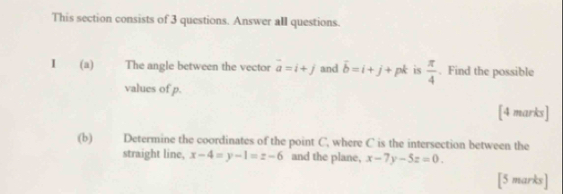 This section consists of 3 questions. Answer all questions. 
I (a) The angle between the vector vector a=i+j and vector b=i+j+pk is  π /4 . Find the possible 
values of p. 
[4 marks] 
(b) Determine the coordinates of the point C, where C is the intersection between the 
straight line, x-4=y-1=z-6 and the plane, x-7y-5z=0. 
[5 marks]