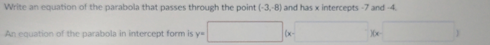 Write an equation of the parabola that passes through the point (-3,-8) and has x intercepts -7 and -4. 
An equation of the parabola in intercept form is y=□ (x-□ )(x-□ )