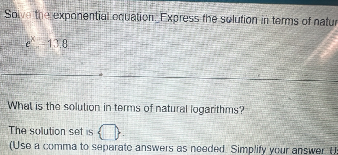 Solve the exponential equation_ Express the solution in terms of natur
e^x=13.8
What is the solution in terms of natural logarithms? 
The solution set is b
(Use a comma to separate answers as needed. Simplify your answer. U