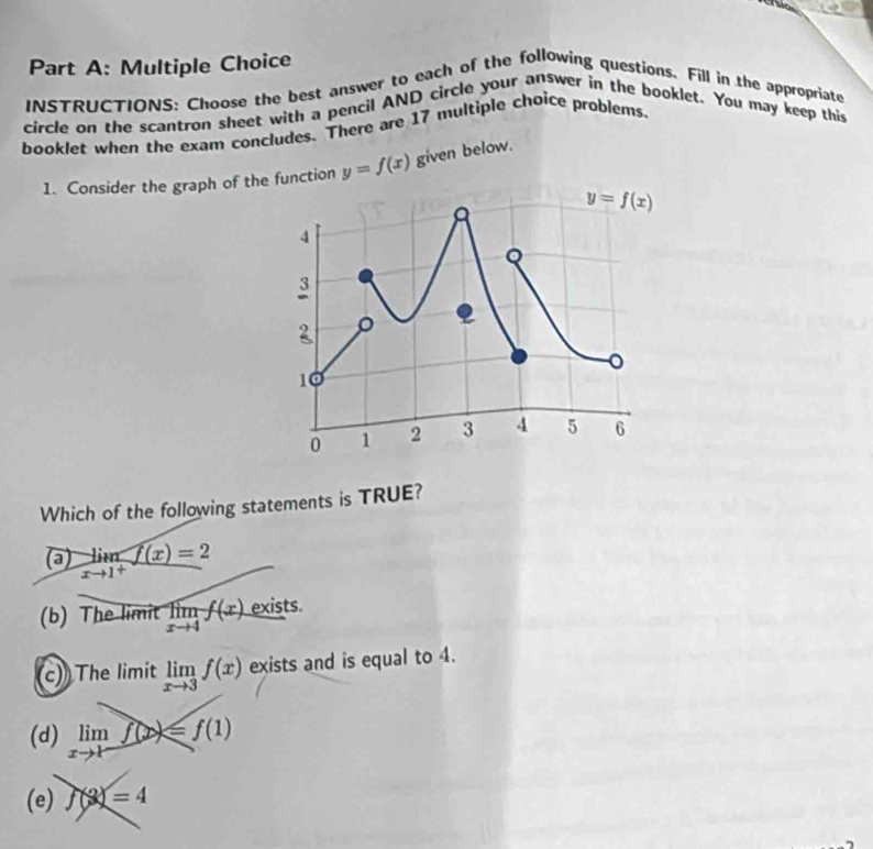 To
Part A: Multiple Choice
INSTRUCTIONS: Choose the best answer to each of the following questions. Fill in the appropriate
circle on the scantron sheet with a pencil AND circle your answer in the booklet. You may keep this
booklet when the exam concludes. There are 17 multiple choice problems
1. Consider the graph of the function y=f(x) given below.
Which of the following statements is TRUE?
limlimits _xto 1^+f(x)=2
(b) The limit limlimits _xto 4f(x). exists.
(c) The limit limlimits _xto 3f(x) exists and is equal to 4.
(d) limlimits _xto 1f(x)≤slant f(1)
(e) f(3)=4