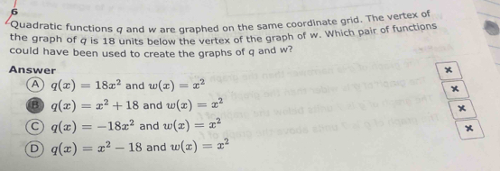 Quadratic functions σ and w are draphed on the same coordinate grid. The vertex of
the graph of q is 18 units below the vertex of the graph of w. Which pair of functions
could have been used to create the graphs of q and w?
Answer
A q(x)=18x^2 and w(x)=x^2
B q(x)=x^2+18 and w(x)=x^2
C q(x)=-18x^2 and w(x)=x^2
D q(x)=x^2-18 and w(x)=x^2