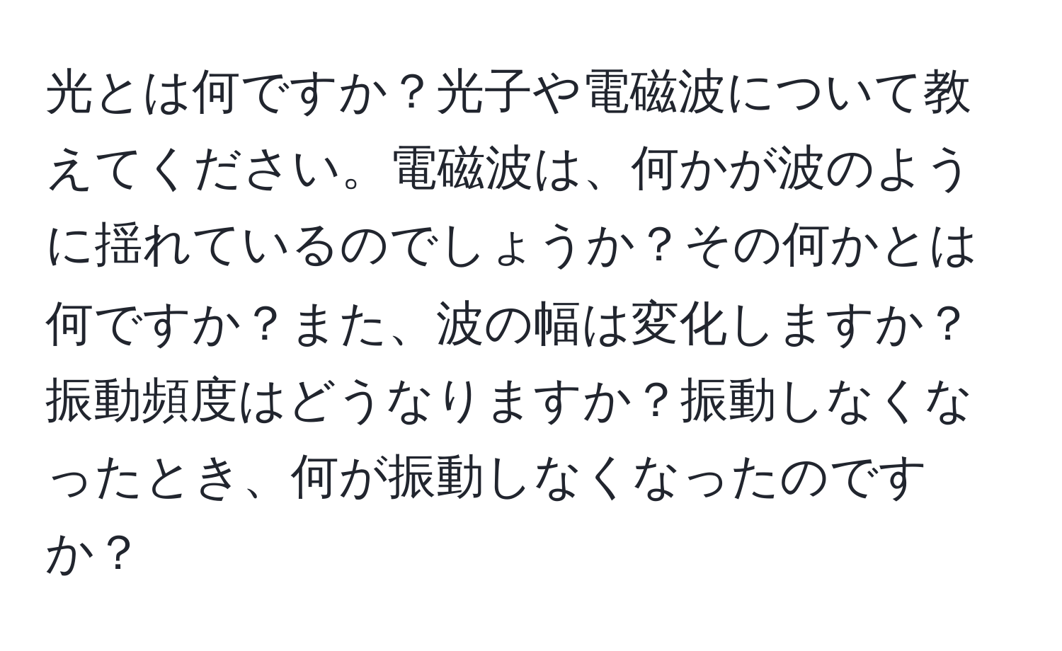 光とは何ですか？光子や電磁波について教えてください。電磁波は、何かが波のように揺れているのでしょうか？その何かとは何ですか？また、波の幅は変化しますか？振動頻度はどうなりますか？振動しなくなったとき、何が振動しなくなったのですか？