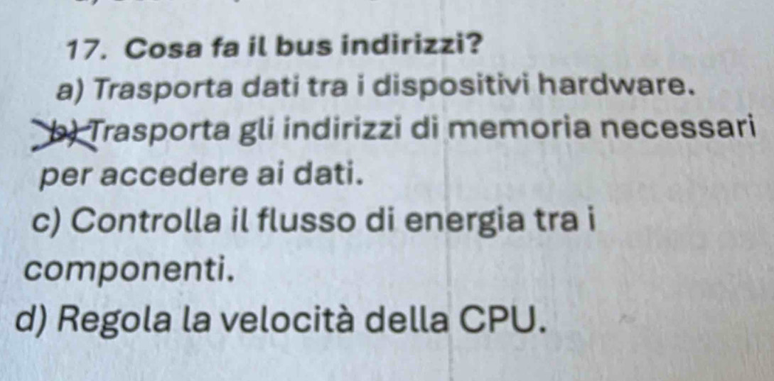 Cosa fa il bus indirizzi?
a) Trasporta dati tra i dispositivi hardware.
b) Trasporta gli indirizzi di memoria necessari
per accedere ai dati.
c) Controlla il flusso di energia tra i
componenti.
d) Regola la velocità della CPU.