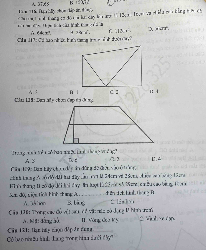 A. 37,68 B. 150,72
Câu 116: Bạn hãy chọn đáp án đúng.
Cho một hình thang có độ dài hai đáy lần lượt là 12cm; 16cm và chiều cao bằng hiệu độ
dài hai đáy. Diện tích của hình thang đó là
A. 64cm^2. B. 28cm^2. C. 112cm^2. D. 56cm^2. 
Câu 117: Có bao nhiêu hình thang trong hình dưới đây?
A. 3 B. 1 D. 4
Câu 118: Bạn hãy chọn đáp án đúng.
Trong hình trên có bao nhiêu hình thang vuông?
A. 3 B. 6 C. 2 D. 4
Câu 119: Bạn hãy chọn đáp án đúng để điền vào ô trống.
Hình thang A có độ dài hai đáy lần lượt là 24cm và 28cm, chiều cao bằng 12cm.
Hình thang B có độ dài hai đáy lần lượt là 23cm và 29cm, chiều cao bằng 10cm.
Khi đó, diện tích hình thang A _diện tích hình thang B.
A. bé hơn B. bằng C. lớn hơn
Câu 120: Trong các đồ vật sau, đồ vật nào có dạng là hình tròn?
A. Mặt đồng hồ. B. Vòng đeo tay. C. Vành xe đạp.
Câu 121: Bạn hãy chọn đáp án đúng.
Có bao nhiêu hình thang trong hình dưới đây?