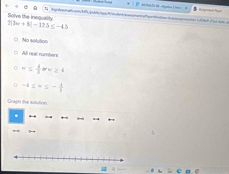 Home - Student Portal MORALES: 08 - Algebra 2 Hon: B Assignment Player
Solve the inequality. bigideasmath.com/MRL/public/app/#/student/assessment;isPlayerWindow=true:assignmentld=1cf09bff-37ad-4d4c-a
2|3w+8|-12.5≤ -4.5
No solution
All real numbers
w≤  4/3  or w≥ 4
-4≤ w≤ - 4/3 
Graph the solution.
q