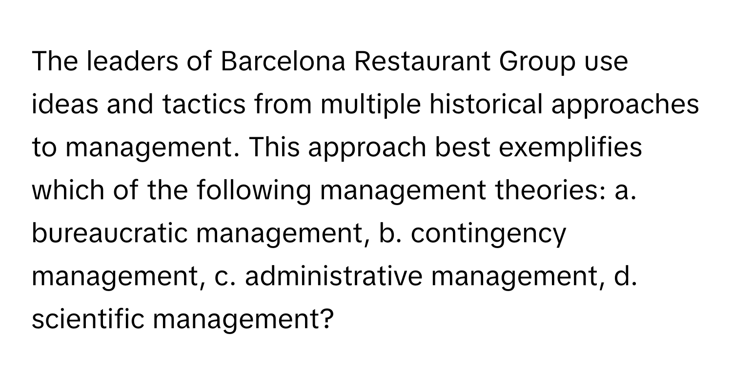 The leaders of Barcelona Restaurant Group use ideas and tactics from multiple historical approaches to management. This approach best exemplifies which of the following management theories: a. bureaucratic management, b. contingency management, c. administrative management, d. scientific management?