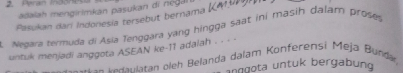 Perán Indonesia 
adalah mengirimkan pasukan di negan 
Pasukan dari Indonesia tersebut bernama 
A Negara termuda di Asia Tenggara yang hingga saat ini masih dalam proses 
untuk menjadi anggota ASEAN ke -11 adalah . . . . 
etten kedaulatan oleh Belanda dalam Konferensi Meja Bundar, 
a g u bergab ung