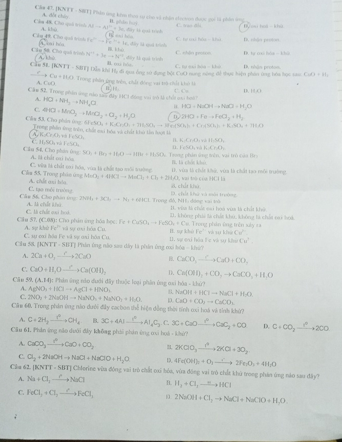 [KNTT - SBT] Phân ứng kêm theo sự cho vậ nhận electron được gọi là phần ứg
A. đốt chây. B. phân huệ
Cầu 48. Cho quả trình A. khù. AIto AI^(3+)+3e,dhy lā quǎ trình C. trao đổi D/oxi hoá - khù.
C. tự oxi hóa~ khù D. nhận proton.
Câu 49, Cho quá trình Fe^(3+)to Fe^(3+)+k B. oxi hôa. c, đây là quả trình
A oxi hóa, B. khù
C. nhận proton D. tự oxi hóa - khù
Câu 50. Cho quá trình N^(+1)+3eto N^(+2) , đây là quá trình
A. khù B. oxi hóa. C. tự oxi hòa - khù D. nhận proton.
Cầu 51. [KNTT - SBT] Dẫn khi 11 l đi qua ống sứ đựng bột CuO nung nông để thực hiện phản ứng hóa học sau: CuO+H_2
Cu+H_2O
A. CuO  Trong phản ứng trên, chất đóng vai trò chất khử là
B. H_2 C. Cu
D. H_2O
Câu 52, Trong phân ứng nào sau đây HCl đóng vai trò là chất oxi hoá?
A. HCl+NH_3to NH_4Cl
B. HCl+NaOHto NaCl+H_2O
C. 4HCl+MnO_2to MnCl_2+Cl_2+H_2O D. 2HCl+Feto FeCl_2+H_2
6FeSO_4+K_2Cr_2O_4+7H_2SO_4to 3Fe_2(SO_4)_3+Cr_2(SO_4)_3+K_2SO_4+7H_2O
Câu 53. Cho phân ứng: Trong phân ứng trên, chất oxi hóa và chất khử lần lượt là
A K_2Cr_2O_2 và FeSO_4
C. H_2SO. và FeSO_4.
B. K_2Cr_2O và H_2SO_4
D. FeSO và K_1Cr_2O_1
Câu 54. Cho phản ủng: SO_2+Br_2+H_2Oto HBr+H_2SO. Trong phản ủng trên, vai trò của Br
A. là chất oxi hóa B. là chất khủ
C. vừa là chất oxi hóa, vùa là chất tạo môi trường. D. vừa là chất khử, vừa là chất tạo môi trường.
Câu 55. Trong phân ứng MnO_2+4HClto MnCl_2+Cl_2+2H_2O vai trò của HCH là
A. chất oxi hóa. B. chắt khứ.
C. tạo môi trường. D. chất khử và môi trường
Câu 56. Cho phân ứng 2NH_3+3Cl_2to N_2+6HCl , Trong đô, NH₃ đóng vai trò
A. là chất khủ B. vừa là chất oxi hoá vừa là chất khử.
C. là chất oxi hoá. D. không phải là chất khứ, không là chất oxi hoá.
Câu 57. ( C:( 98): Cho phản ứng hóa học: Fe+CuSO_4to FeSO_4+Cu. Trong phản ứng trên xảy ra
A. sự khử Fe^(2+) và sự oxi hỏa Cu. B. sự khử Fe^(2+) và sự khủ Cu^(2+)
C. sự oxi hóa Fe và sự oxi hóa Cu. D. sự oxi hỏa Fe và sự khử Cu^2.
Câu 58. [KNTT - SBT] Phản ứng nào sau dây là phản ứng oxi hóa - khứ?
A. 2Ca+O_2to 2CaO
B. CaCO_3xrightarrow I'prime CaO+CO_3
C. CaO+H_2Oxrightarrow IaCa(OH)_2
D. Ca(OH)_2+CO_2to CaCO_3+H_2O
Cầu 59. (A.14) : Phản ứng nào dưới đây thuộc loại phản ứng oxi hóa - khử?
A. AgNO_3+HClto AgCl+HNO_3
B. NaOH+HClto NaCl+H_2O.
C. 2NO_2+2NaOHto NaNO_3+NaNO_2+H_2O. D. CaO+CO_2to CaCO_1
Câu 60. Trong phản ứng nào dưới đây cacbon thể hiện đồng thời tính oxi hoá và tính khử?
A. C+2H_2xrightarrow I^OCH_4. B. 3C+4Alxrightarrow I^0Al_4C_3. C. 3C+CaOxrightarrow I^OCaC_2+CO D. C+CO_2xrightarrow 1^02CO
Câu 61. Phản ứng nào dưới đây không phải phản ứng oxi hoá - khứ?
A. CaCO_3xrightarrow I^0CaO+CO_2. B. 2KClO_3xrightarrow 1^o2KCl+3O_2
C. Cl_2+2NaOHto NaCl+NaClO+H_2O. D. 4Fe(OH)_2+O_2to 2Fe_2O_3+4H_2O
Câu 62. [KNTT-SBT] ] Chlorine vừa đóng vai trò chất oxi hỏa, vừa đóng vai trò chất khử trong phản ứng nào sau đây?
A. Na+Cl_2to NaCl
B. H_2+Cl_2to HCl
C. FeCl_2+Cl_2to FeCl_3 D. 2NaOH+Cl_2to NaCl+NaClO+H_2O